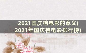 2021国庆档电影的意义(2021年国庆档电影排行榜)