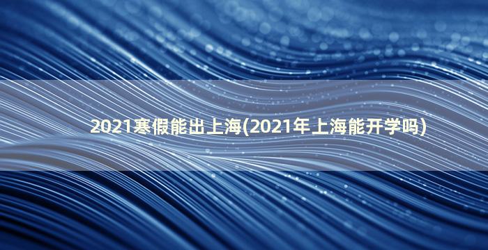 2021寒假能出上海(2021年上海能开学吗)