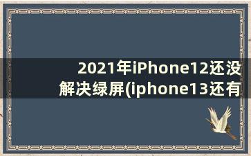 2021年iPhone12还没解决绿屏(iphone13还有绿屏吗)
