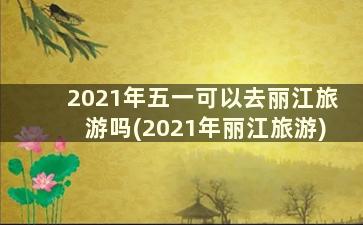 2021年五一可以去丽江旅游吗(2021年丽江旅游)