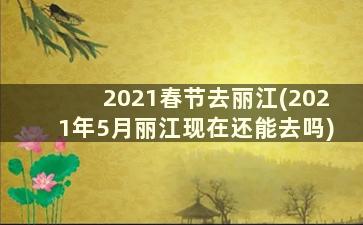 2021春节去丽江(2021年5月丽江现在还能去吗)