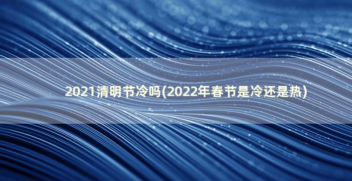 2021清明节冷吗(2022年春节是冷还是热)