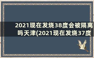 2021现在发烧38度会被隔离吗天津(2021现在发烧37度会被隔离吗)