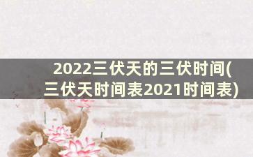 2022三伏天的三伏时间(三伏天时间表2021时间表)