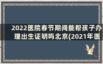 2022医院春节期间能帮孩子办理出生证明吗北京(2021年医院办出生证明需要什么)