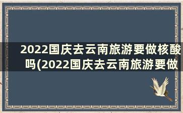 2022国庆去云南旅游要做核酸吗(2022国庆去云南旅游要做核酸吗视频)