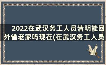 2022在武汉务工人员清明能回外省老家吗现在(在武汉务工人员现在能回家过年吗)