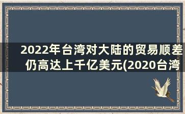 2022年台湾对大陆的贸易顺差仍高达上千亿美元(2020台湾对大陆贸易顺差)