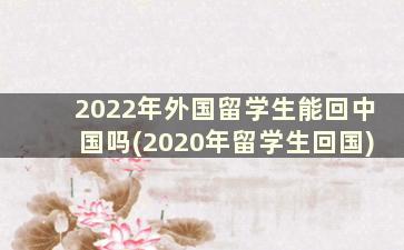 2022年外国留学生能回中国吗(2020年留学生回国)