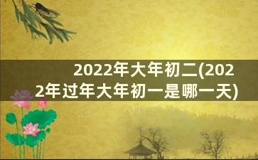 2022年大年初二(2022年过年大年初一是哪一天)