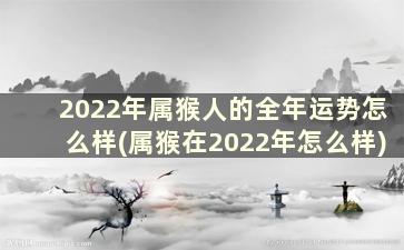 2022年属猴人的全年运势怎么样(属猴在2022年怎么样)