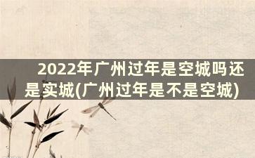 2022年广州过年是空城吗还是实城(广州过年是不是空城)