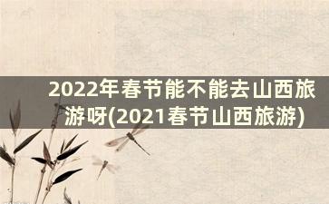 2022年春节能不能去山西旅游呀(2021春节山西旅游)