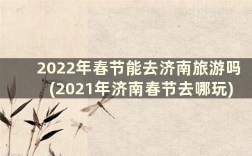 2022年春节能去济南旅游吗(2021年济南春节去哪玩)