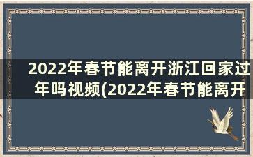 2022年春节能离开浙江回家过年吗视频(2022年春节能离开浙江回家过年吗请问)
