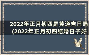 2022年正月初四是黄道吉日吗(2022年正月初四结婚日子好不好)