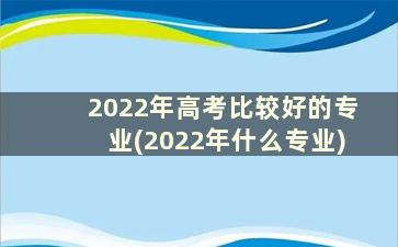 2022年高考比较好的专业(2022年什么专业)