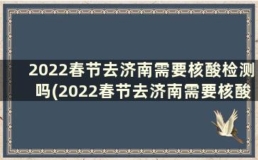 2022春节去济南需要核酸检测吗(2022春节去济南需要核酸检测吗今天)