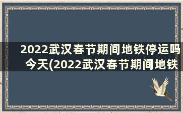 2022武汉春节期间地铁停运吗今天(2022武汉春节期间地铁停运吗知乎)