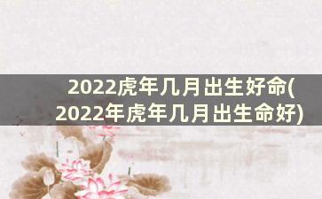 2022虎年几月出生好命(2022年虎年几月出生命好)