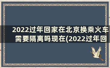 2022过年回家在北京换乘火车需要隔离吗现在(2022过年回家在北京换乘火车需要隔离吗请问)