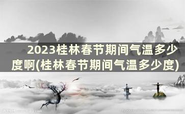 2023桂林春节期间气温多少度啊(桂林春节期间气温多少度)