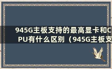 945G主板支持的最高显卡和CPU有什么区别（945G主板支持的最高显卡和CPU型号是什么）