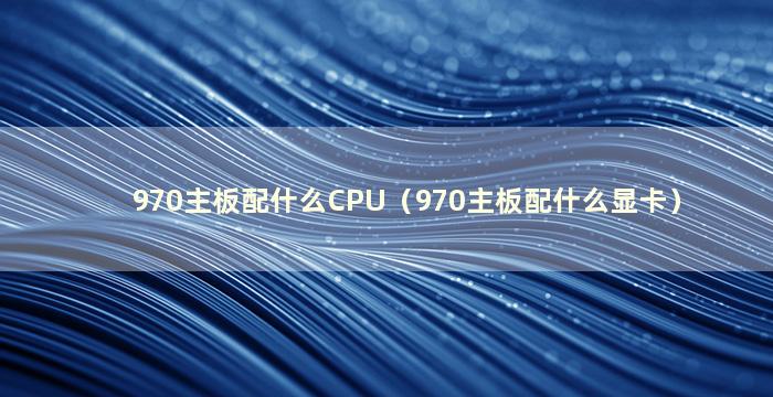 970主板配什么CPU（970主板配什么显卡）