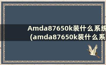 Amda87650k装什么系统(amda87650k装什么系统)