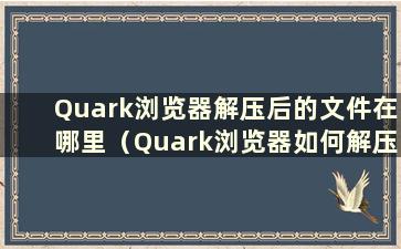 Quark浏览器解压后的文件在哪里（Quark浏览器如何解压）