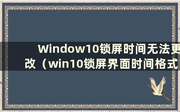 Window10锁屏时间无法更改（win10锁屏界面时间格式）