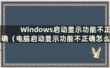 Windows启动显示功能不正确（电脑启动显示功能不正确怎么办）