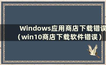 Windows应用商店下载错误（win10商店下载软件错误）