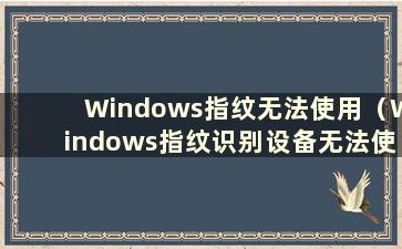Windows指纹无法使用（Windows指纹识别设备无法使用）