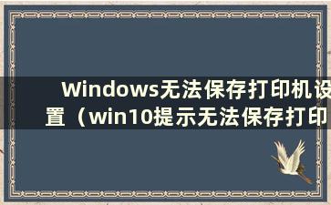 Windows无法保存打印机设置（win10提示无法保存打印机设置）