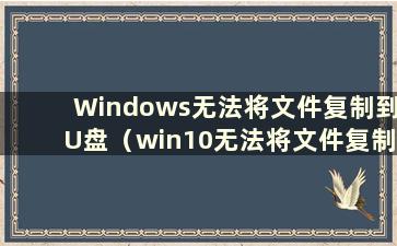 Windows无法将文件复制到U盘（win10无法将文件复制到U盘）