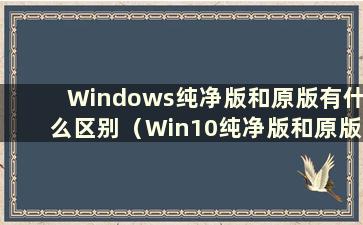 Windows纯净版和原版有什么区别（Win10纯净版和原版）