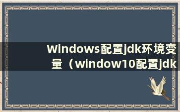 Windows配置jdk环境变量（window10配置jdk环境）