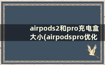 airpods2和pro充电盒大小(airpodspro优化电池充电是充电盒还是耳机)