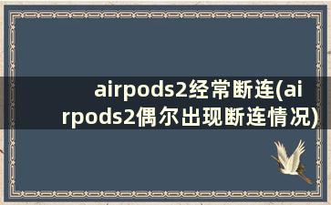 airpods2经常断连(airpods2偶尔出现断连情况)