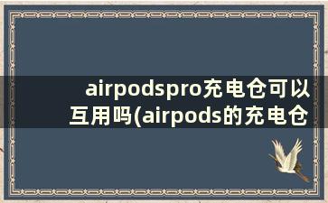 airpodspro充电仓可以互用吗(airpods的充电仓可以混用吗)