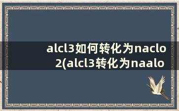 alcl3如何转化为naclo2(alcl3转化为naalo2化学方程式)