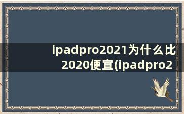 ipadpro2021为什么比2020便宜(ipadpro2021比2020贵多少)