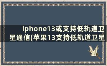 iphone13或支持低轨道卫星通信(苹果13支持低轨道卫星通讯吗)