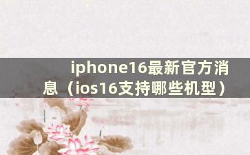 iphone16最新官方消息（ios16支持哪些机型）