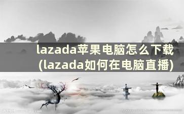 lazada苹果电脑怎么下载(lazada如何在电脑直播)