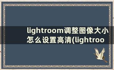 lightroom调整图像大小怎么设置高清(lightroom怎么提高画质)