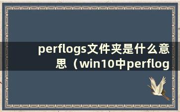 perflogs文件夹是什么意思（win10中perflogs文件夹是什么以及可以删除吗）