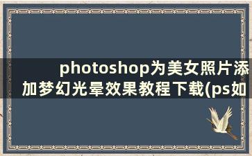 photoshop为美女照片添加梦幻光晕效果教程下载(ps如何做梦幻光晕照片)