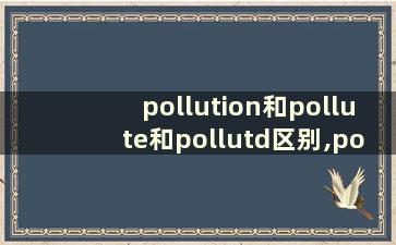 pollution和pollute和pollutd区别,pollution和pollute和pollutd区别？